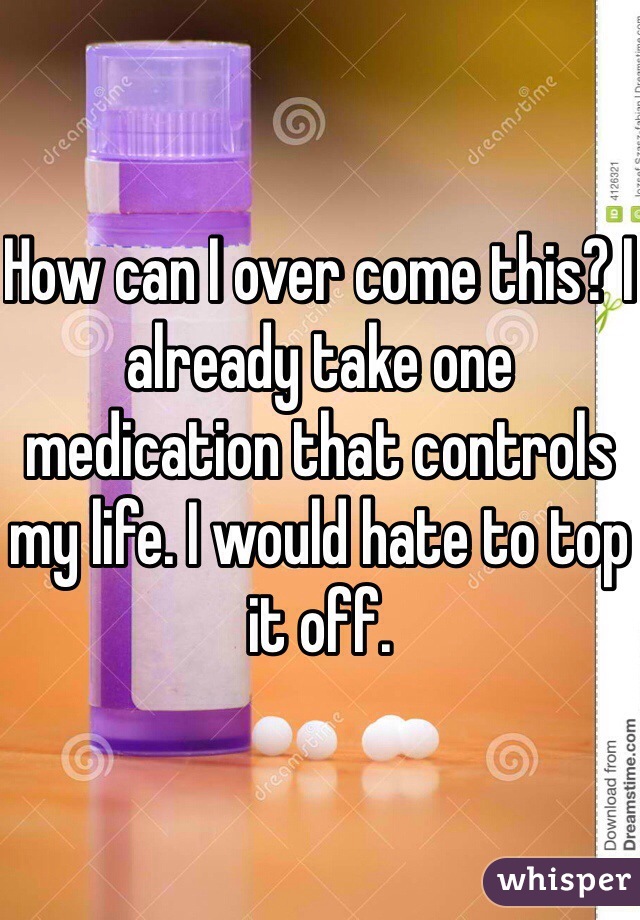 How can I over come this? I already take one medication that controls my life. I would hate to top it off.