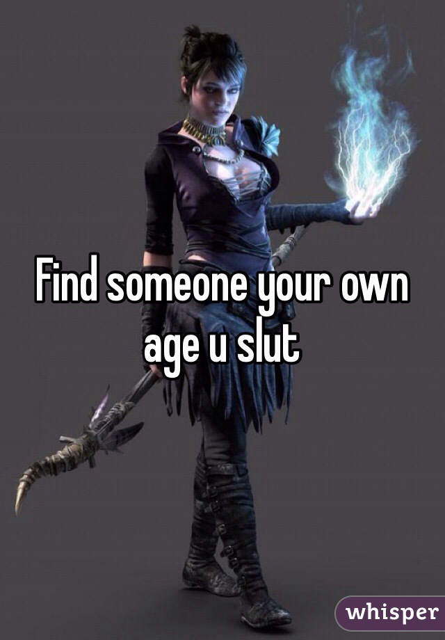 Find someone your own age u slut