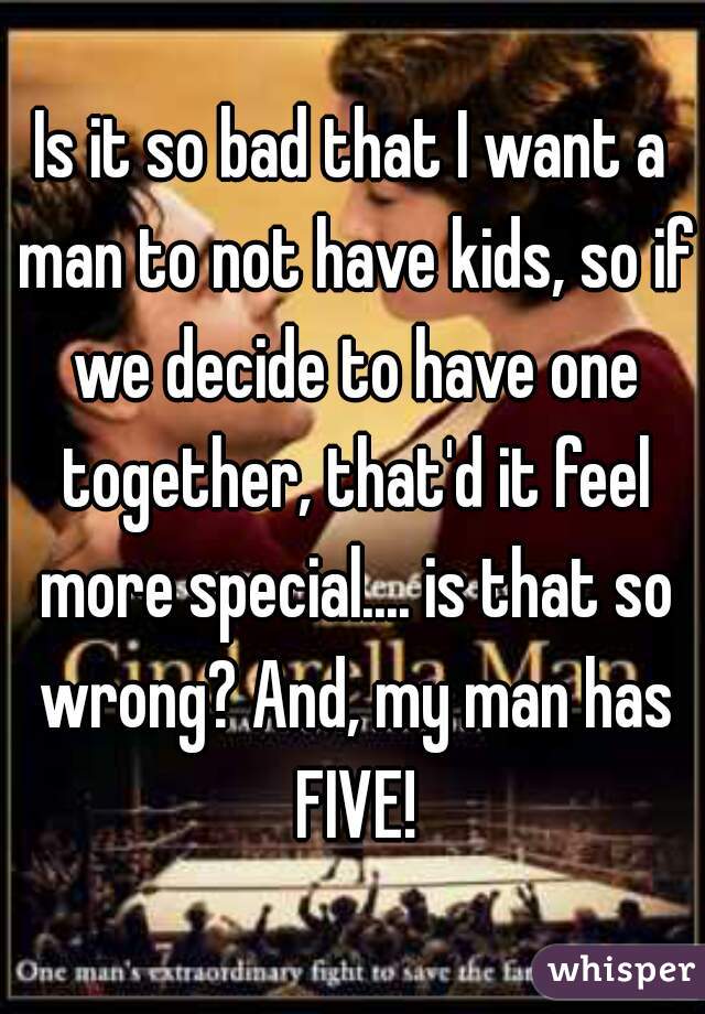 Is it so bad that I want a man to not have kids, so if we decide to have one together, that'd it feel more special.... is that so wrong? And, my man has FIVE!