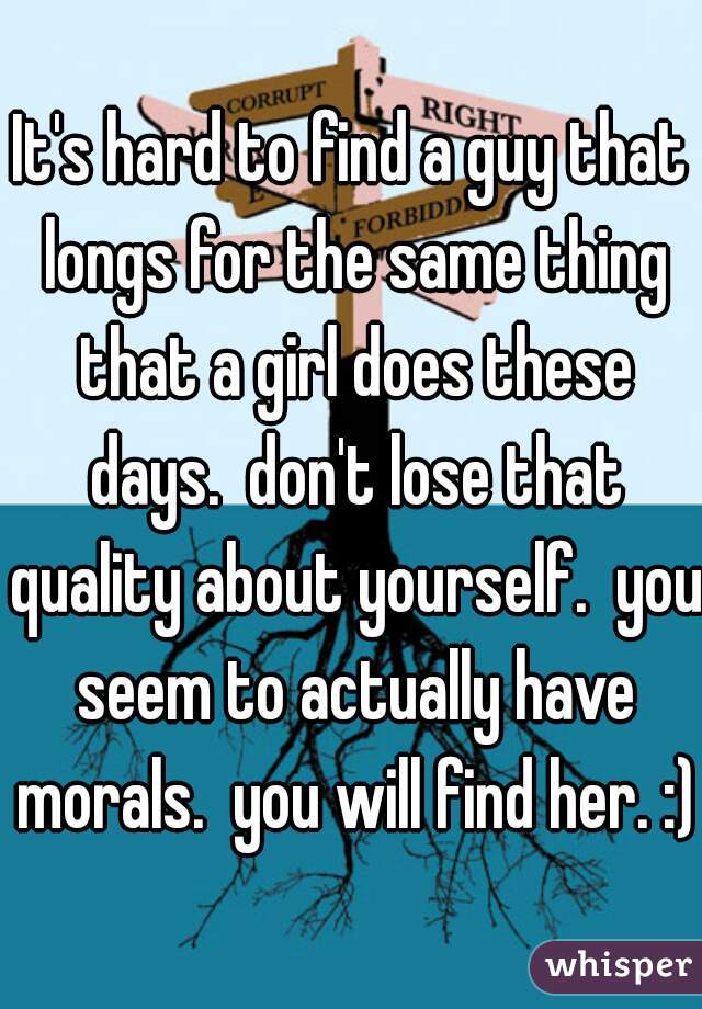It's hard to find a guy that longs for the same thing that a girl does these days.  don't lose that quality about yourself.  you seem to actually have morals.  you will find her. :)