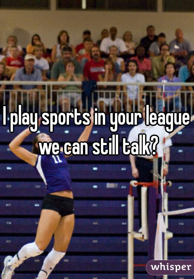 I play sports in your league we can still talk?