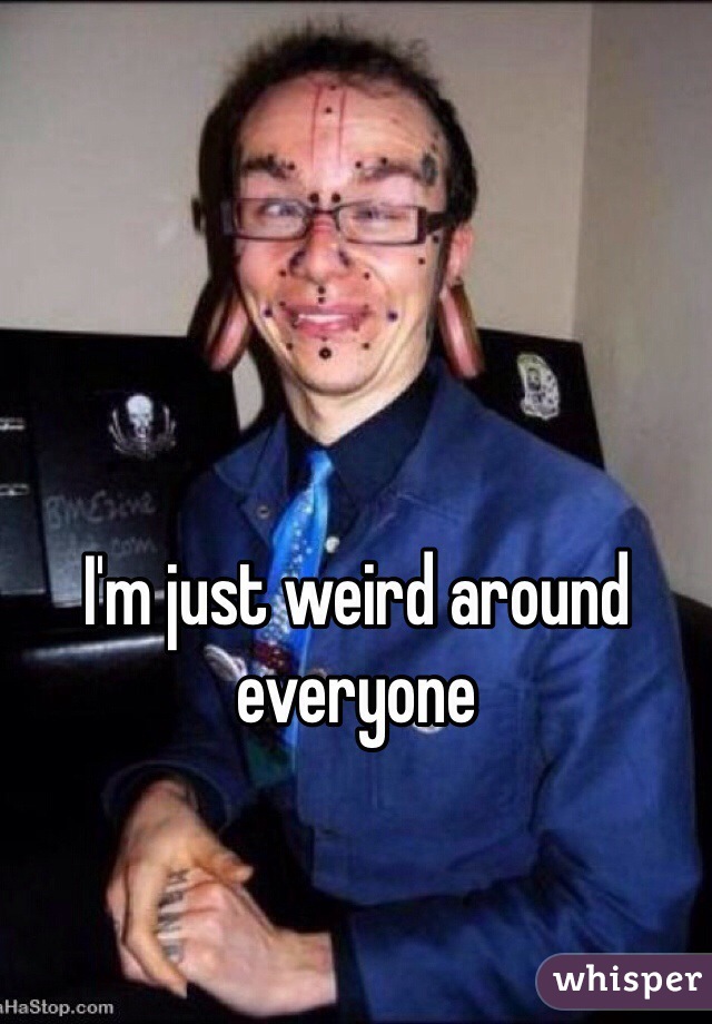 I'm just weird around everyone