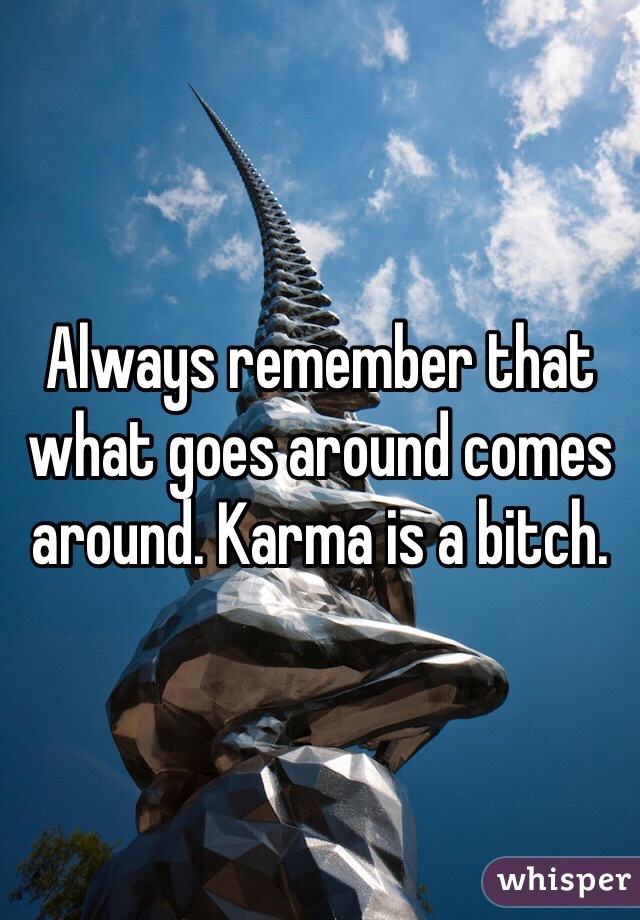 Always remember that what goes around comes around. Karma is a bitch. 