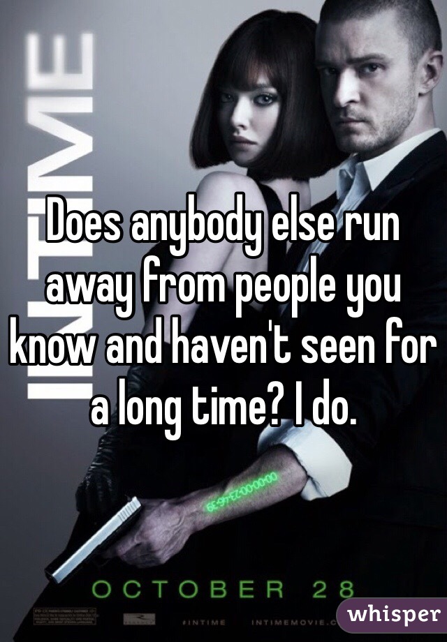 Does anybody else run away from people you know and haven't seen for a long time? I do.
