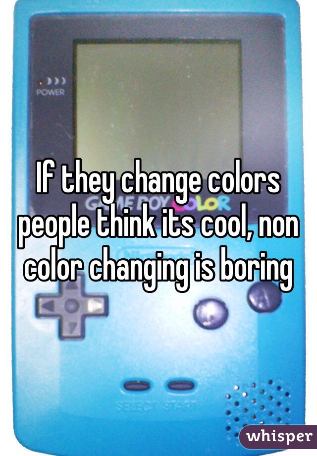 If they change colors people think its cool, non color changing is boring