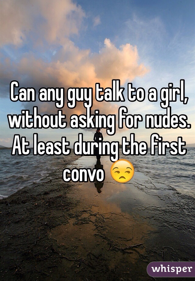 Can any guy talk to a girl, without asking for nudes. At least during the first convo 😒