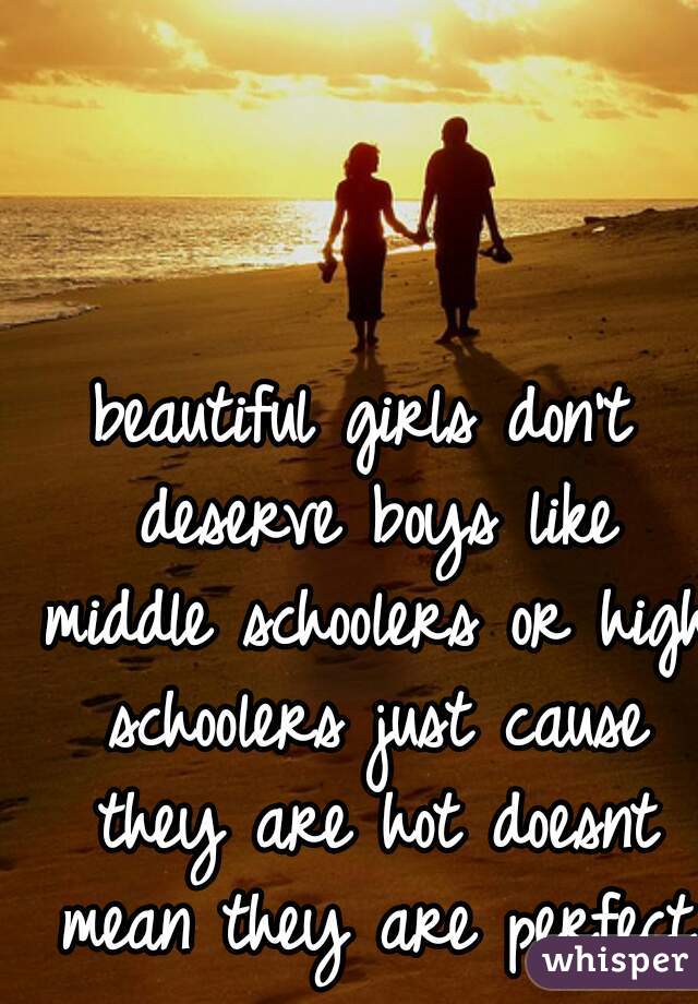 beautiful girls don't deserve boys like middle schoolers or high schoolers just cause they are hot doesnt mean they are perfect