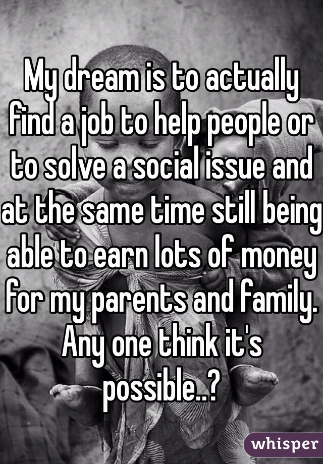 My dream is to actually find a job to help people or to solve a social issue and at the same time still being able to earn lots of money for my parents and family. 
Any one think it's possible..?