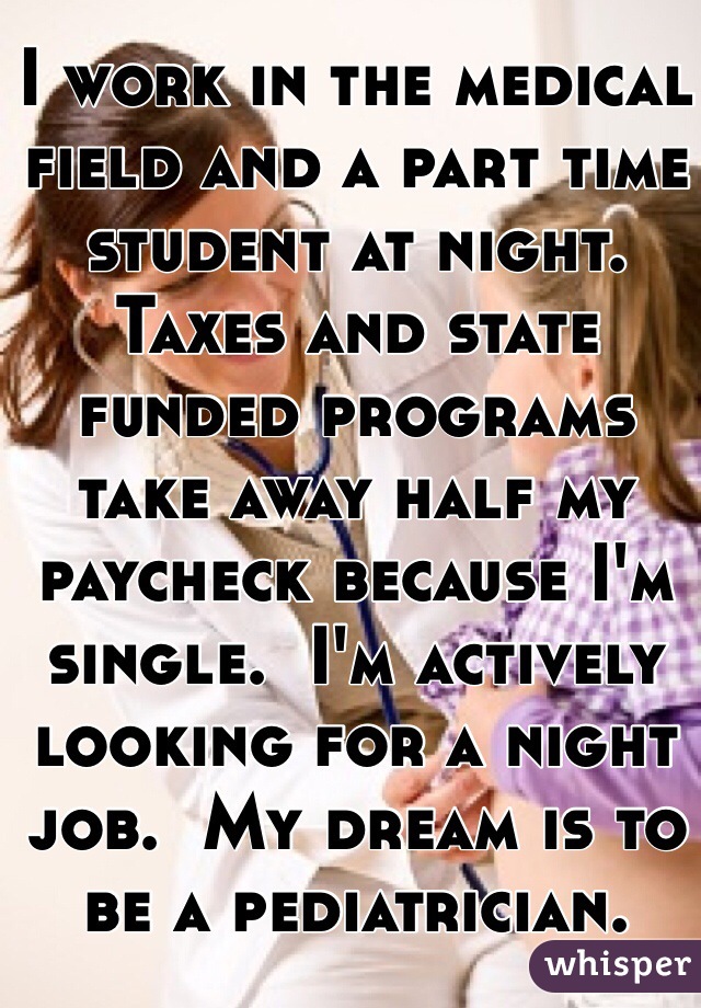 I work in the medical field and a part time student at night.  Taxes and state funded programs take away half my paycheck because I'm single.  I'm actively looking for a night job.  My dream is to be a pediatrician.