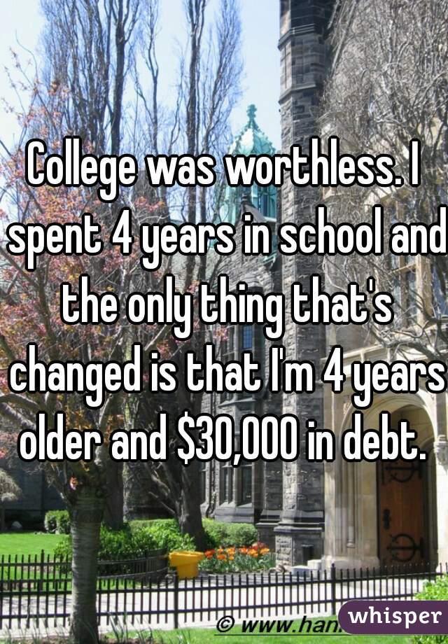 College was worthless. I spent 4 years in school and the only thing that's changed is that I'm 4 years older and $30,000 in debt. 