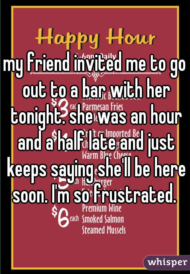 my friend invited me to go out to a bar with her tonight. she was an hour and a half late and just keeps saying she'll be here soon. I'm so frustrated. 