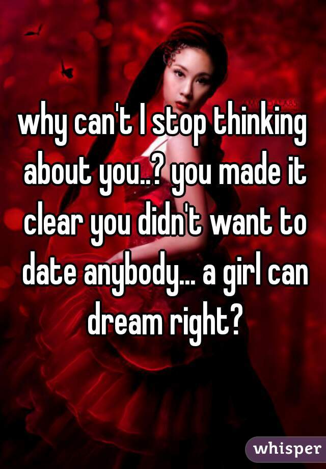 why can't I stop thinking about you..? you made it clear you didn't want to date anybody... a girl can dream right?