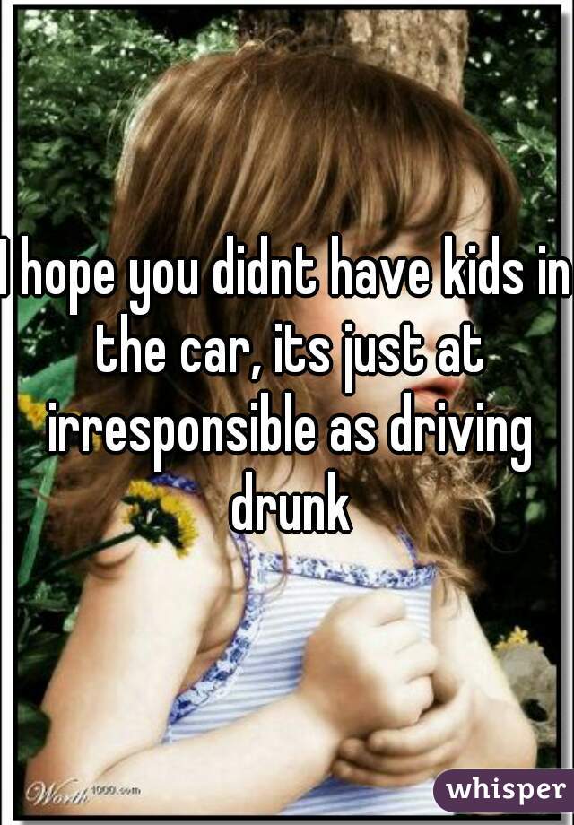 I hope you didnt have kids in the car, its just at irresponsible as driving drunk