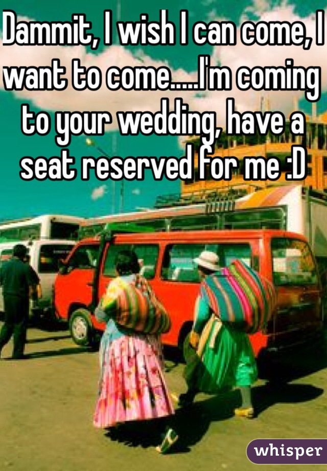 Dammit, I wish I can come, I want to come.....I'm coming to your wedding, have a seat reserved for me :D