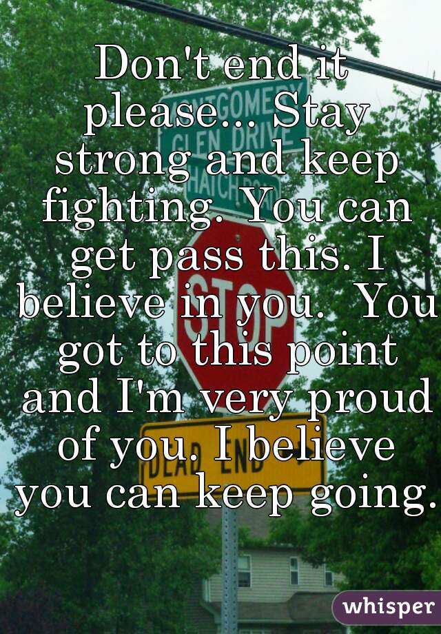 Don't end it please... Stay strong and keep fighting. You can get pass this. I believe in you.  You got to this point and I'm very proud of you. I believe you can keep going.  