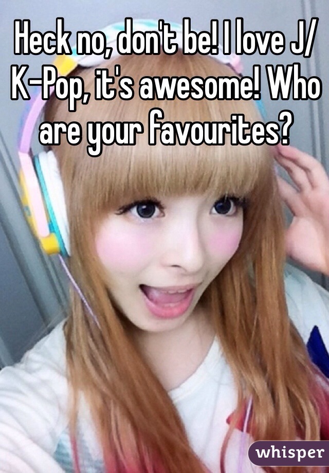 Heck no, don't be! I love J/K-Pop, it's awesome! Who are your favourites?