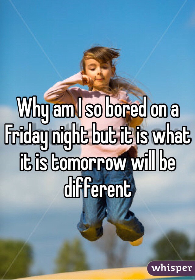 Why am I so bored on a Friday night but it is what it is tomorrow will be different 