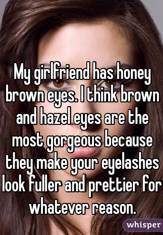 My girlfriend has honey brown eyes. I think brown and hazel eyes are the most gorgeous because they make your eyelashes look fuller and prettier for whatever reason.