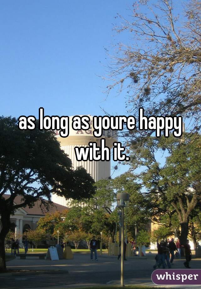 as long as youre happy with it.