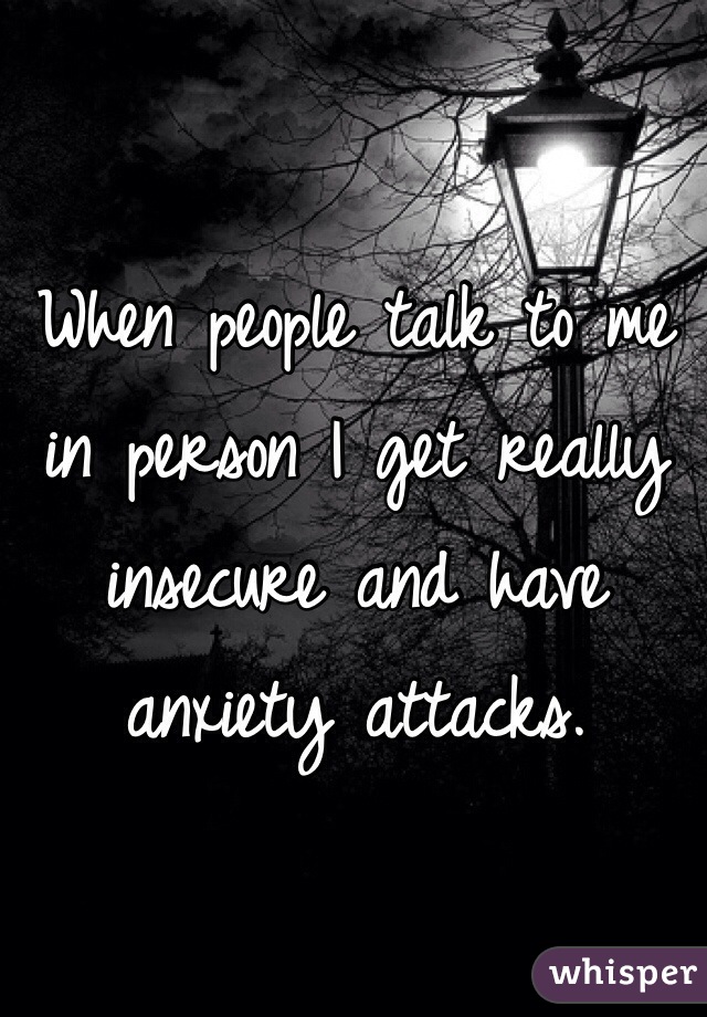 When people talk to me in person I get really insecure and have anxiety attacks. 