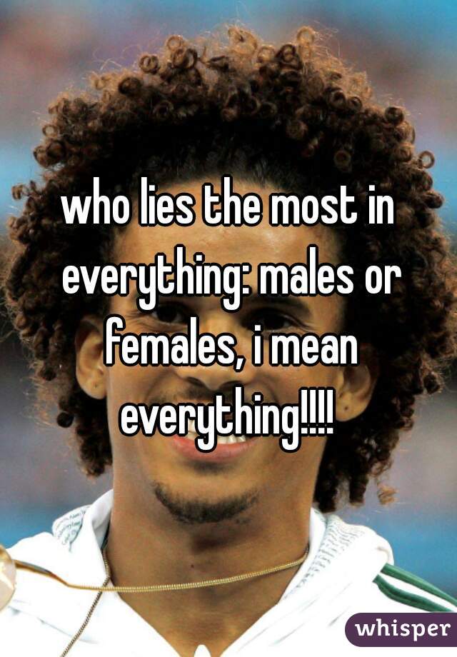 who lies the most in everything: males or females, i mean everything!!!! 