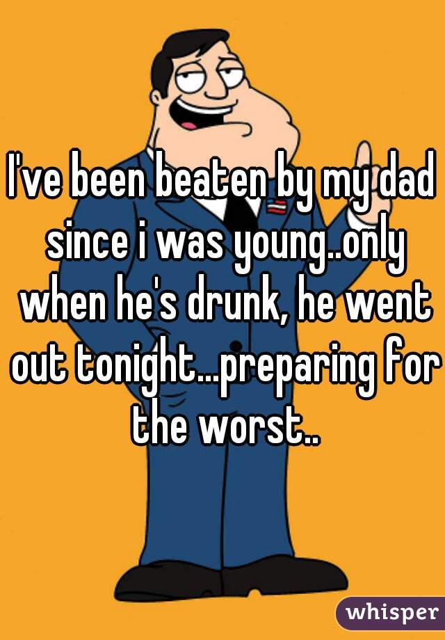 I've been beaten by my dad since i was young..only when he's drunk, he went out tonight...preparing for the worst..
