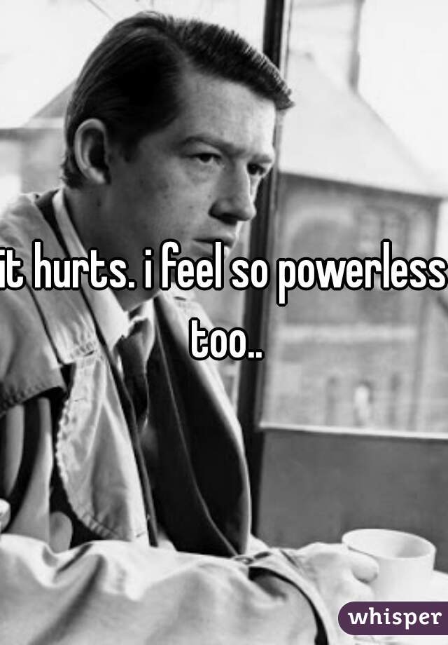 it hurts. i feel so powerless too..