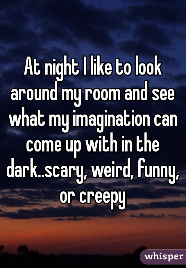 At night I like to look around my room and see what my imagination can come up with in the dark..scary, weird, funny, or creepy