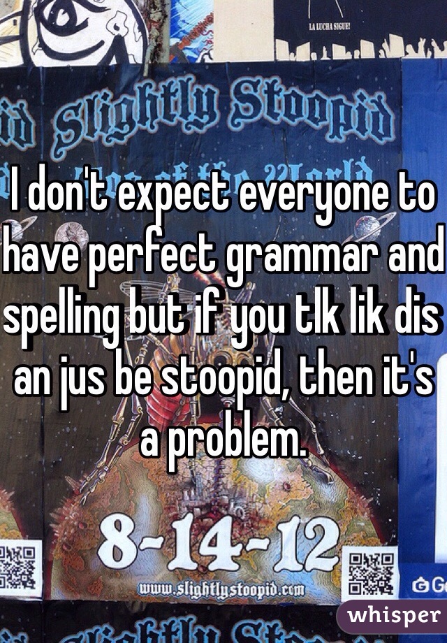 I don't expect everyone to have perfect grammar and spelling but if you tlk lik dis an jus be stoopid, then it's a problem. 