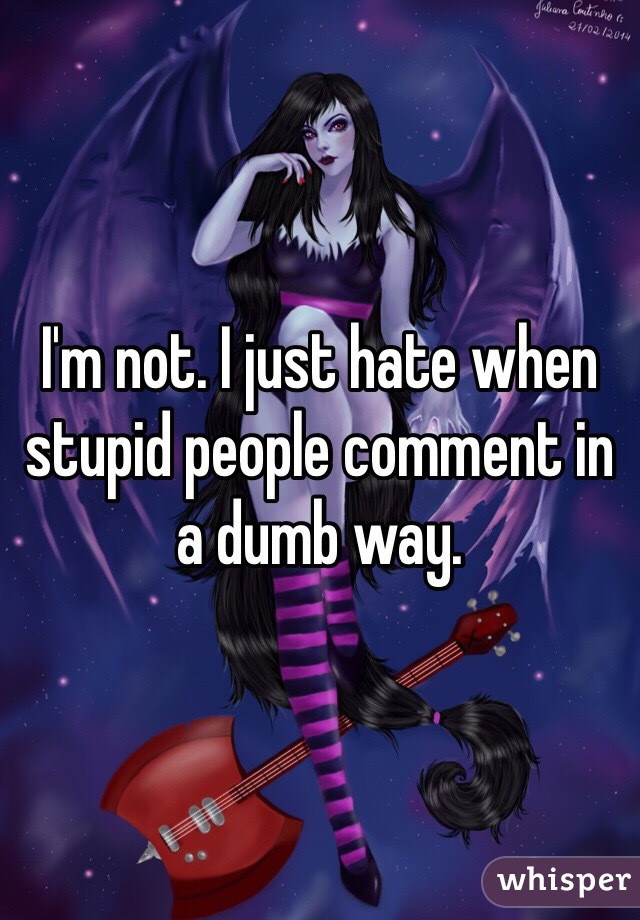 I'm not. I just hate when stupid people comment in a dumb way. 