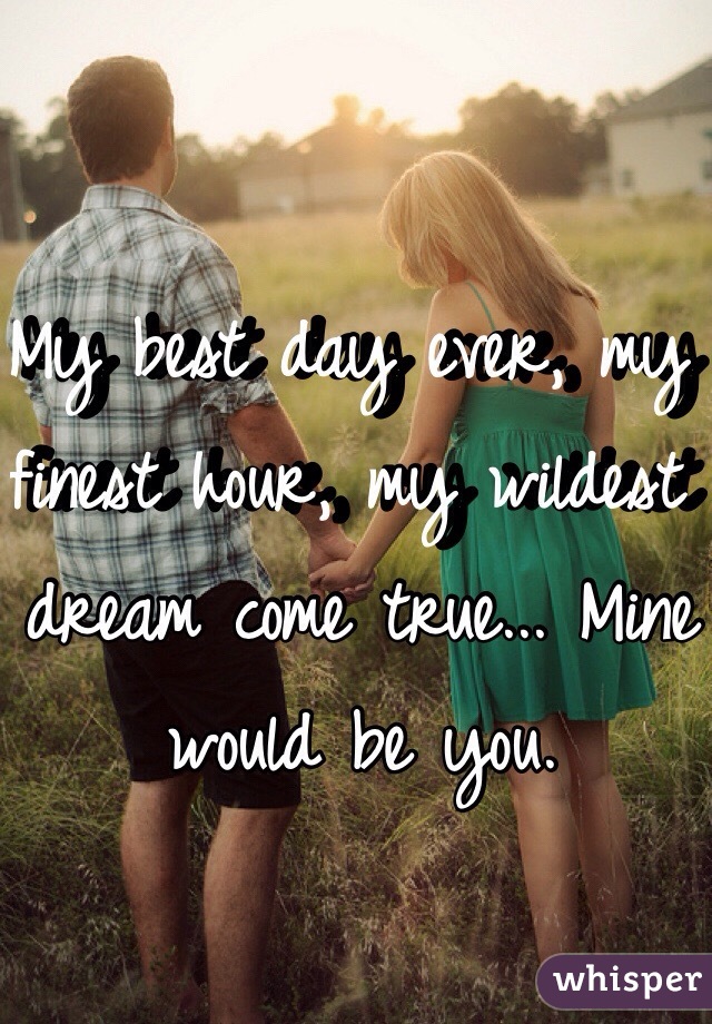 My best day ever, my finest hour, my wildest dream come true... Mine would be you. 