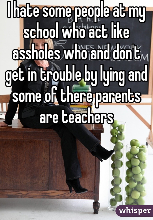 I hate some people at my school who act like assholes who and don't get in trouble by lying and some of there parents are teachers