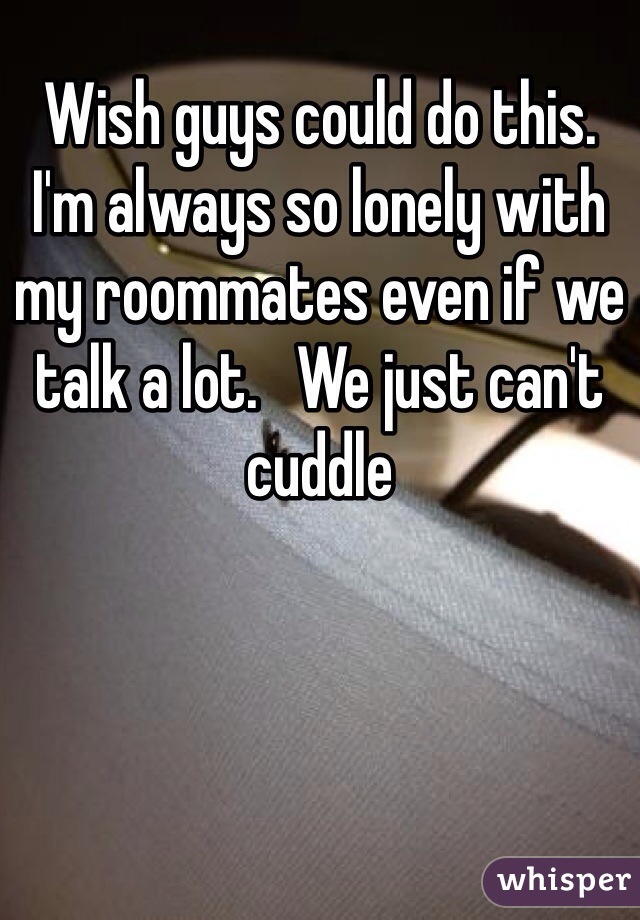 Wish guys could do this.  I'm always so lonely with my roommates even if we talk a lot.   We just can't cuddle