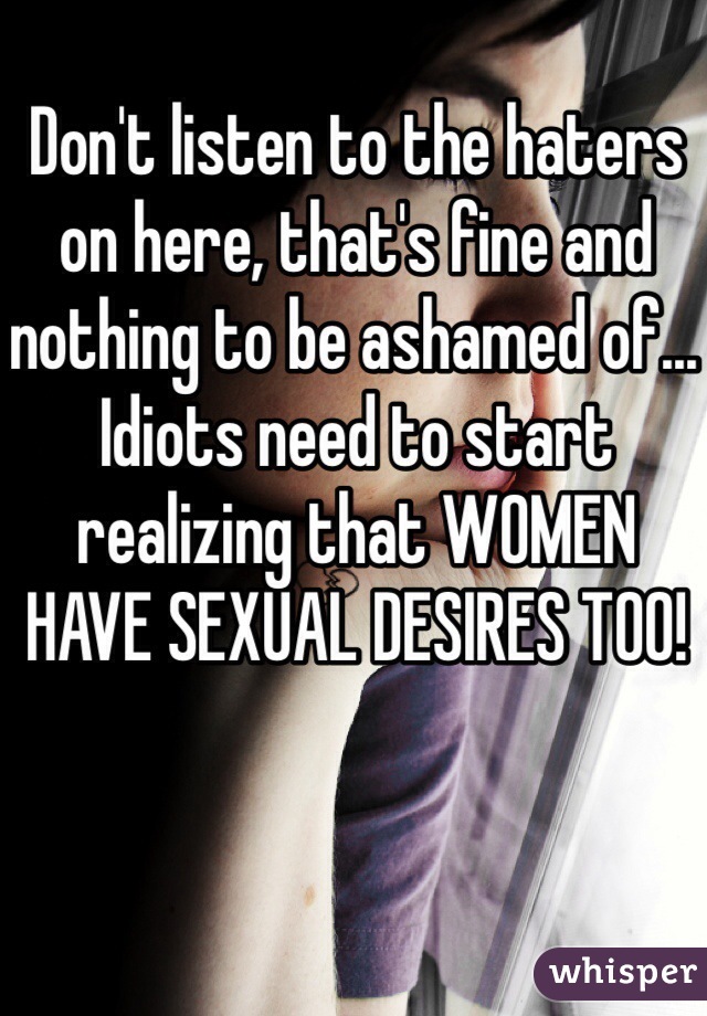 Don't listen to the haters on here, that's fine and nothing to be ashamed of... Idiots need to start realizing that WOMEN HAVE SEXUAL DESIRES TOO! 