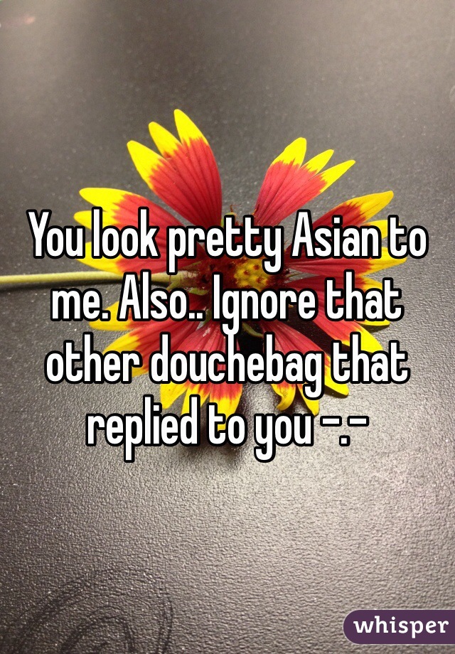 You look pretty Asian to me. Also.. Ignore that other douchebag that replied to you -.-