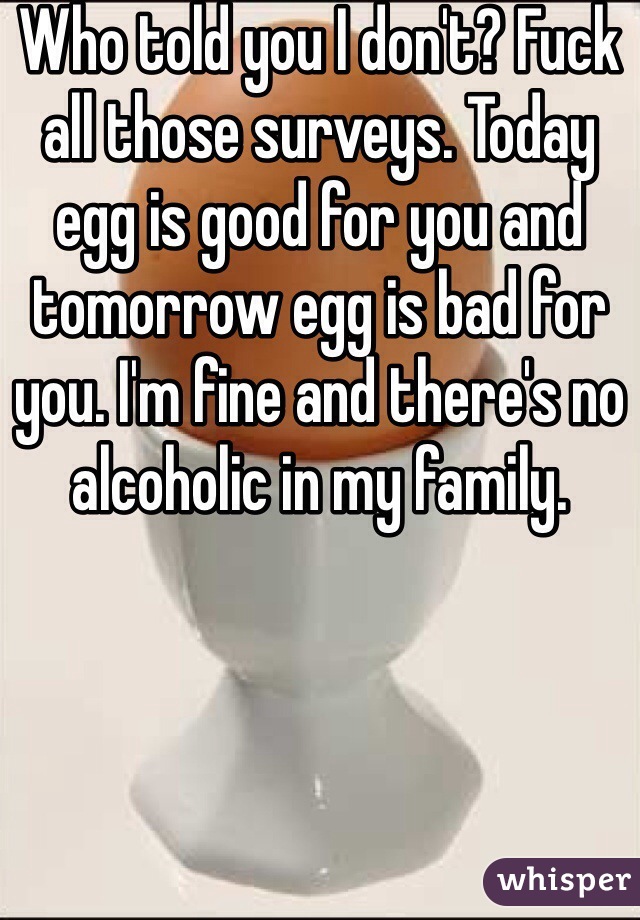 Who told you I don't? Fuck all those surveys. Today egg is good for you and tomorrow egg is bad for you. I'm fine and there's no alcoholic in my family. 