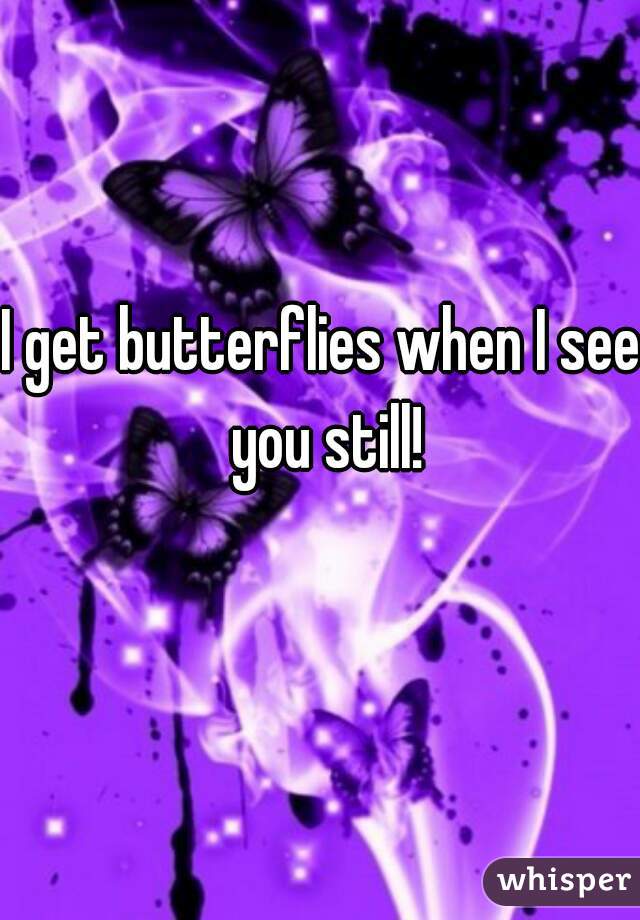 I get butterflies when I see you still!