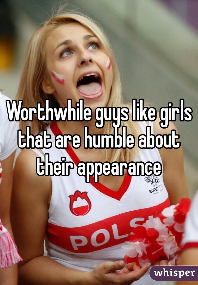 Worthwhile guys like girls that are humble about their appearance 