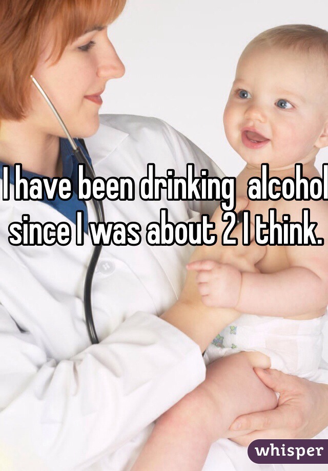 I have been drinking  alcohol since I was about 2 I think.