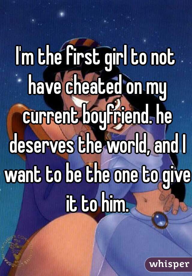 I'm the first girl to not have cheated on my current boyfriend. he deserves the world, and I want to be the one to give it to him.