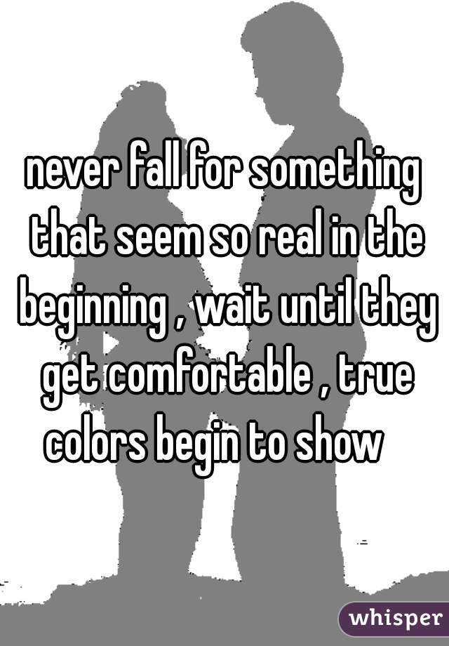 never fall for something that seem so real in the beginning , wait until they get comfortable , true colors begin to show   