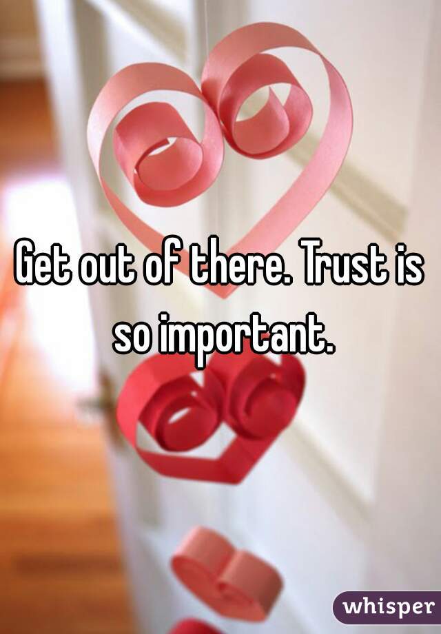 Get out of there. Trust is so important.