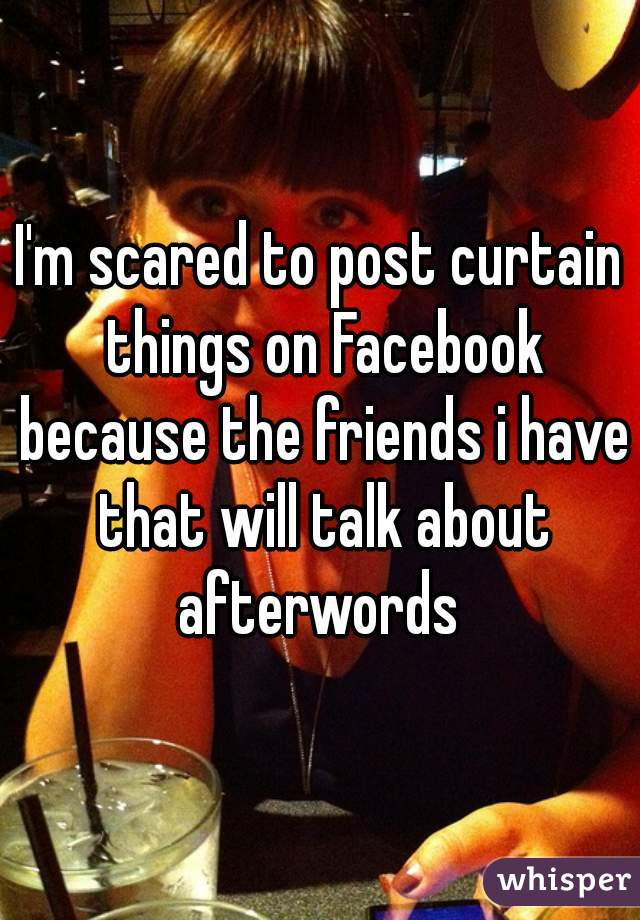 I'm scared to post curtain things on Facebook because the friends i have that will talk about afterwords 