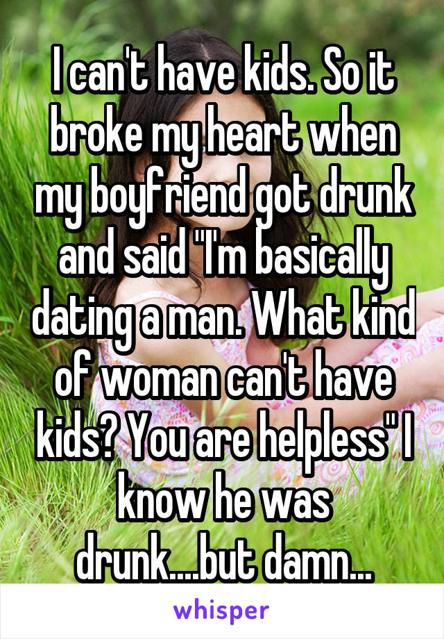 I can't have kids. So it broke my heart when my boyfriend got drunk and said "I'm basically dating a man. What kind of woman can't have kids? You are helpless" I know he was drunk....but damn...