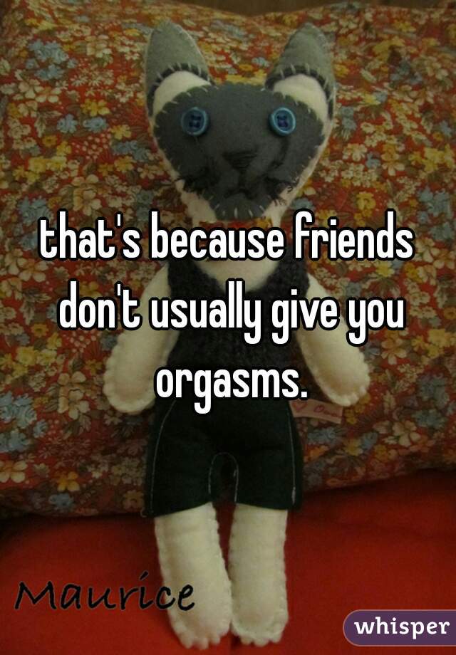 that's because friends don't usually give you orgasms.