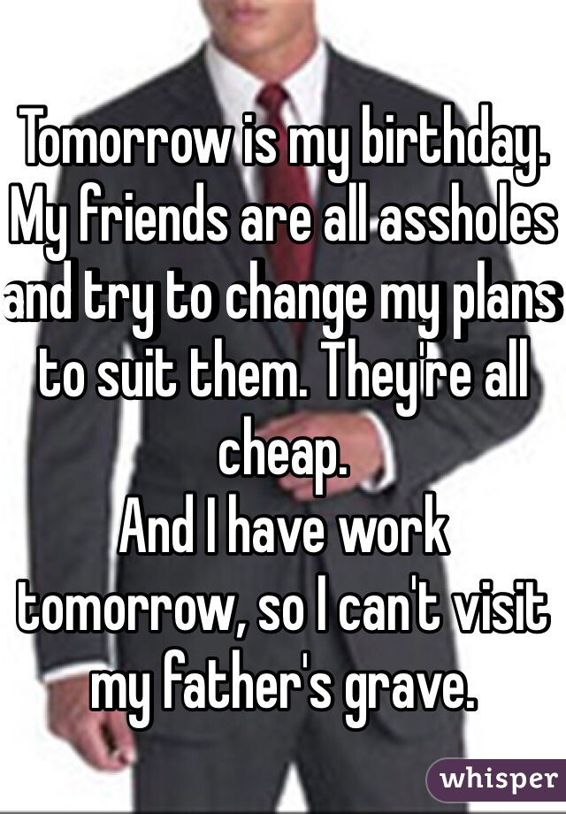 Tomorrow is my birthday. My friends are all assholes and try to change my plans to suit them. They're all cheap.
And I have work tomorrow, so I can't visit my father's grave.