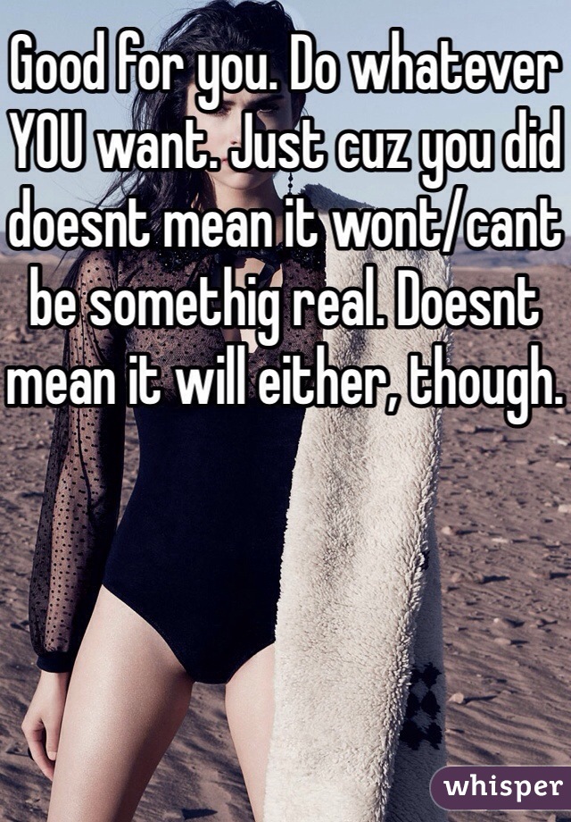 Good for you. Do whatever YOU want. Just cuz you did doesnt mean it wont/cant be somethig real. Doesnt mean it will either, though. 