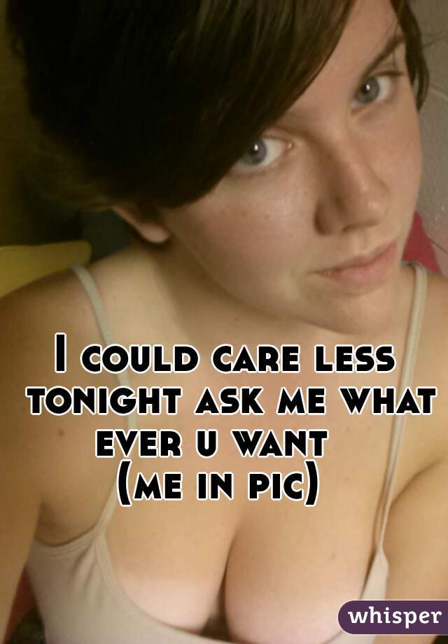 I could care less tonight ask me what ever u want   
(me in pic) 