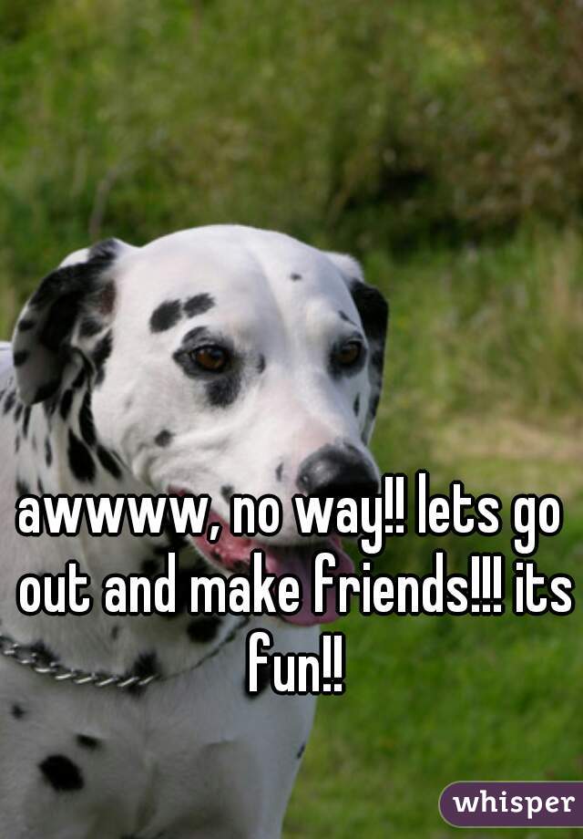 awwww, no way!! lets go out and make friends!!! its fun!!