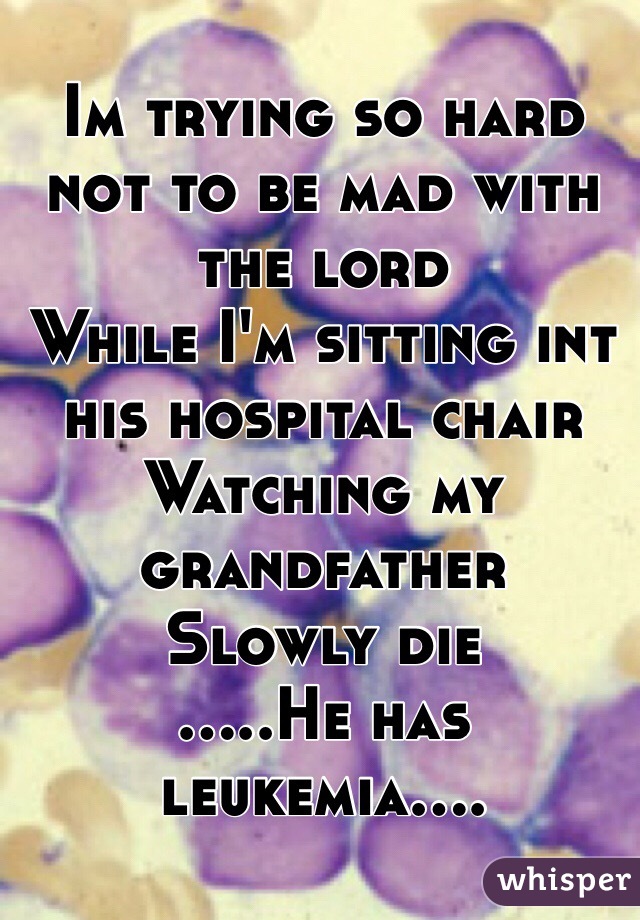 Im trying so hard not to be mad with the lord 
While I'm sitting int his hospital chair 
Watching my grandfather 
Slowly die
.....He has leukemia.... 